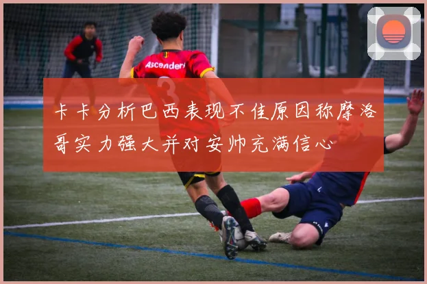 卡卡分析巴西表现不佳原因称摩洛哥实力强大并对安帅充满信心
