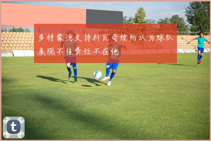多特蒙德支持科瓦奇续约认为球队表现不佳责任不在他