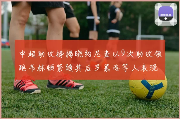 中超助攻榜揭晓约尼查以9次助攻领跑韦林顿紧随其后罗慕洛等人表现不俗