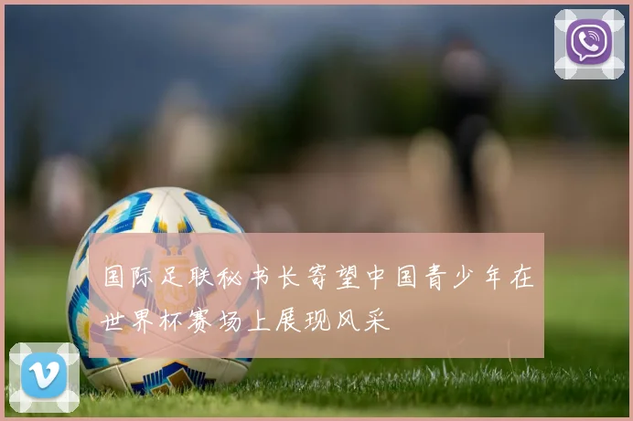 国际足联秘书长寄望中国青少年在世界杯赛场上展现风采