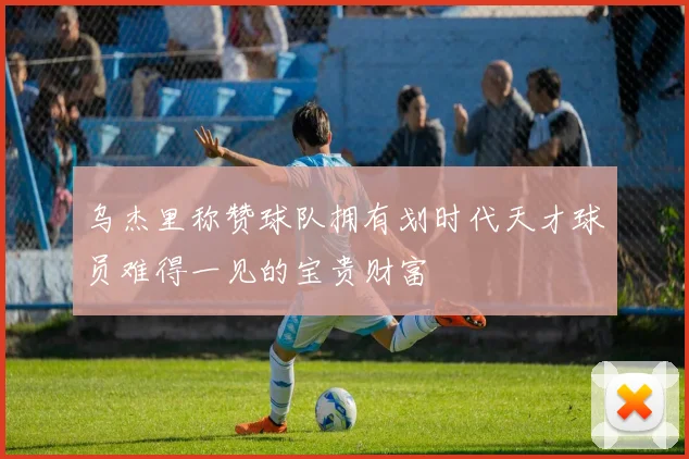 乌杰里称赞球队拥有划时代天才球员难得一见的宝贵财富