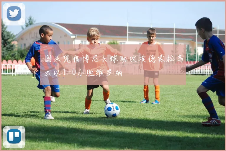 国米凭借博尼头球助攻埃德蒙松乌龙以1-0小胜维罗纳
