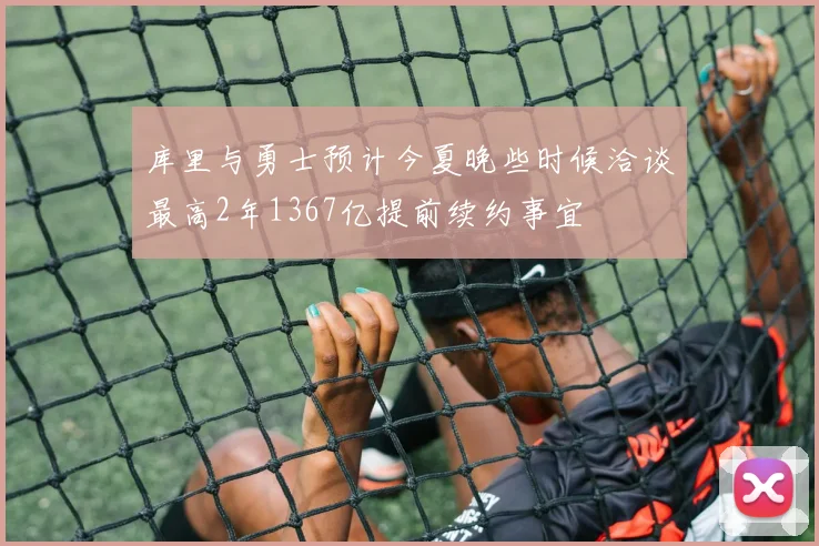 库里与勇士预计今夏晚些时候洽谈最高2年1367亿提前续约事宜
