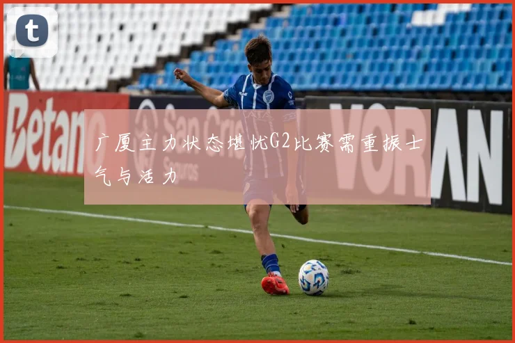 广厦主力状态堪忧G2比赛需重振士气与活力