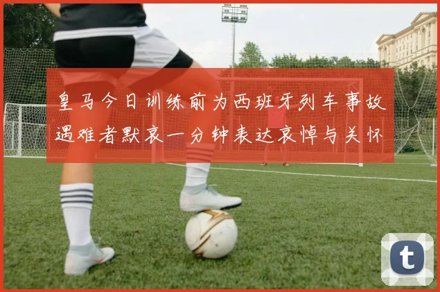 皇马今日训练前为西班牙列车事故遇难者默哀一分钟表达哀悼与关怀
