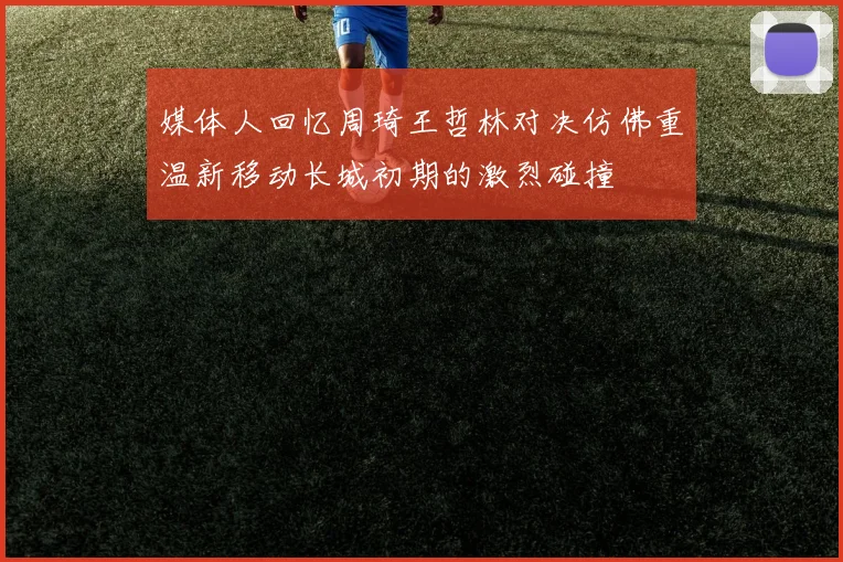 媒体人回忆周琦王哲林对决仿佛重温新移动长城初期的激烈碰撞