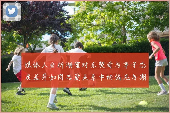 媒体人分析湖蜜对东契奇与华子态度差异如同恋爱关系中的偏见与期待