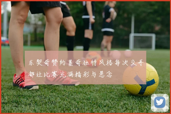 东契奇赞约基奇独特风格每次交手都让比赛充满精彩与悬念