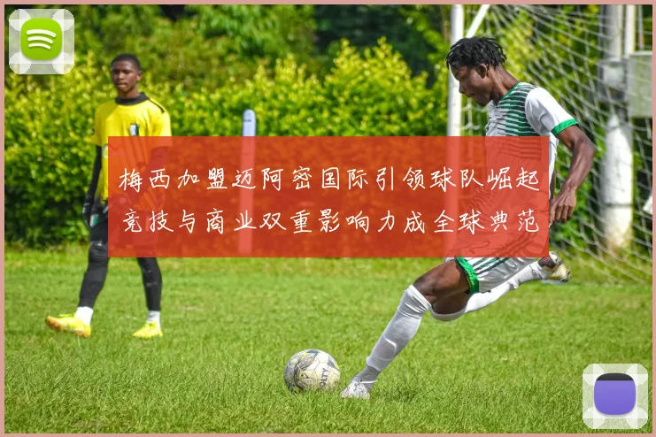 梅西加盟迈阿密国际引领球队崛起竞技与商业双重影响力成全球典范