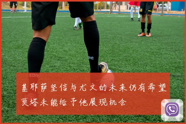 基耶萨坚信与尤文的未来仍有希望莫塔未能给予他展现机会