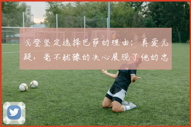 戈登坚定选择巴萨的理由：真爱无疑，毫不犹豫的决心展现了他的忠诚