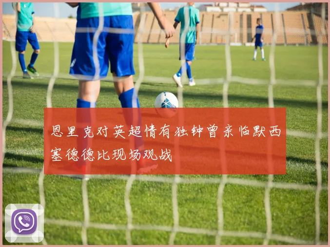 恩里克对英超情有独钟曾亲临默西塞德德比现场观战
