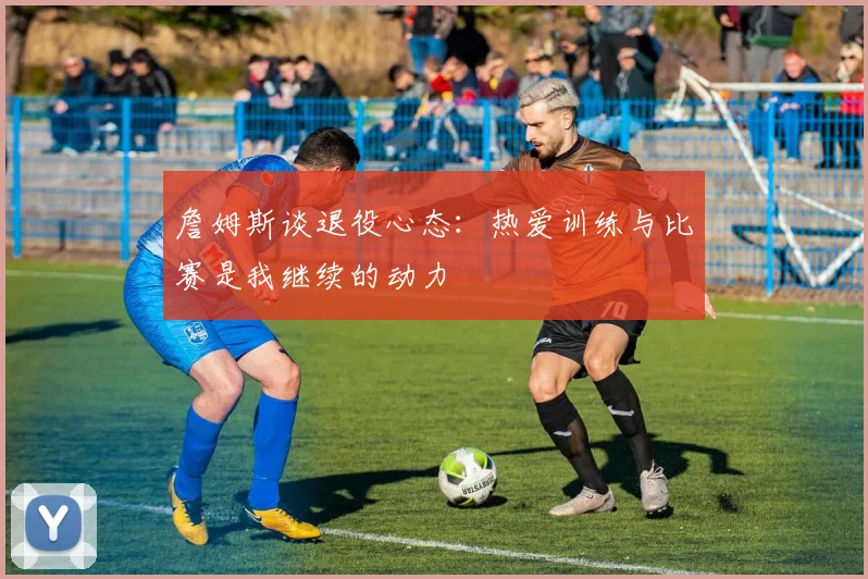詹姆斯谈退役心态：热爱训练与比赛是我继续的动力