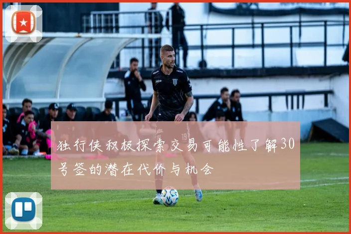 独行侠积极探索交易可能性了解30号签的潜在代价与机会