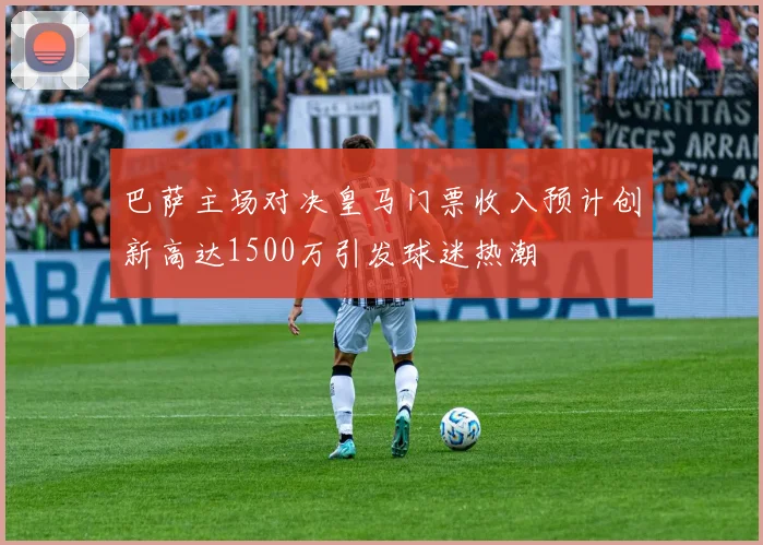 巴萨主场对决皇马门票收入预计创新高达1500万引发球迷热潮