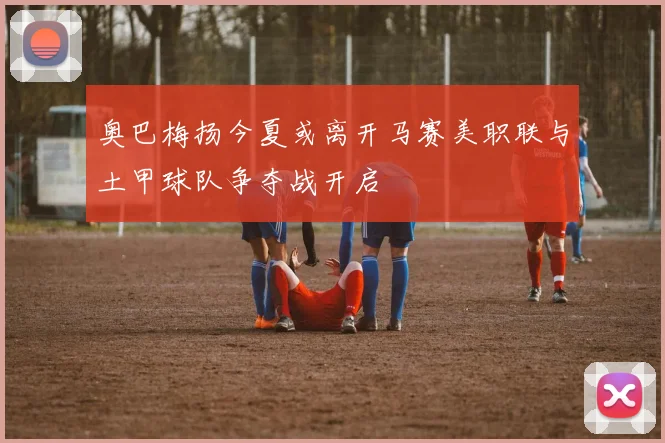 奥巴梅扬今夏或离开马赛美职联与土甲球队争夺战开启