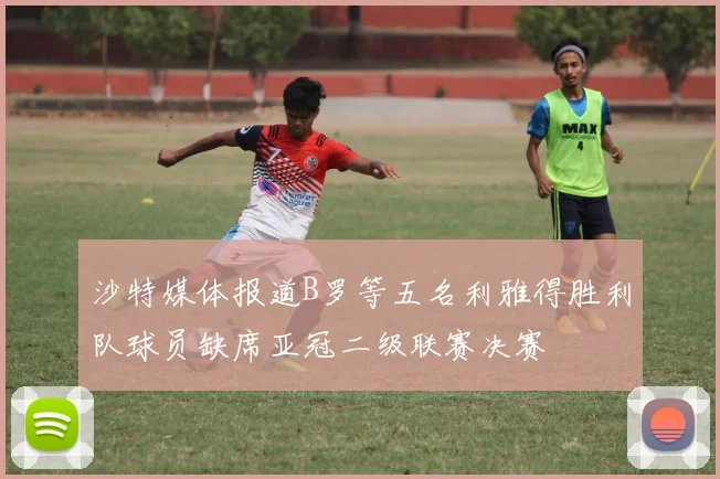 沙特媒体报道B罗等五名利雅得胜利队球员缺席亚冠二级联赛决赛