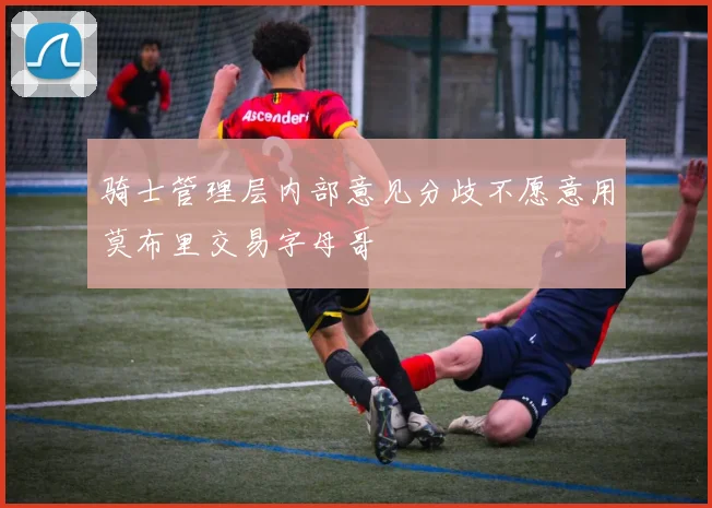 骑士管理层内部意见分歧不愿意用莫布里交易字母哥