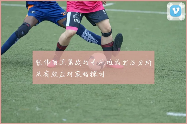 张伟丽卫冕战对手压迫式打法分析及有效应对策略探讨
