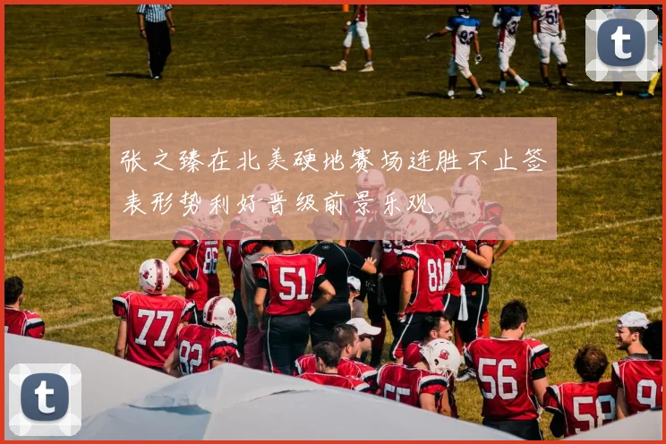 张之臻在北美硬地赛场连胜不止签表形势利好晋级前景乐观